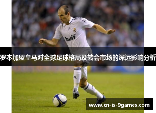 罗本加盟皇马对全球足球格局及转会市场的深远影响分析