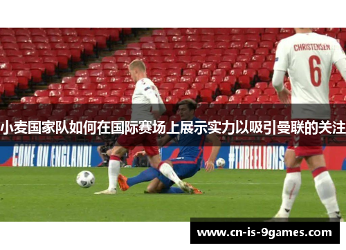 小麦国家队如何在国际赛场上展示实力以吸引曼联的关注